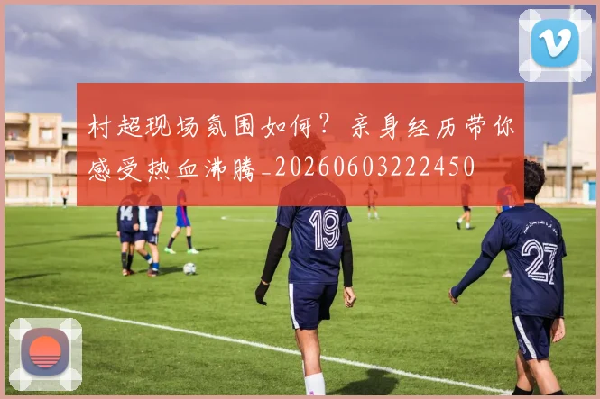 村超现场氛围如何？亲身经历带你感受热血沸腾_20260603222450