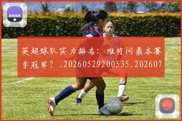 英超球队实力排名：谁将问鼎本赛季冠军？_20260529200535_20260702174322